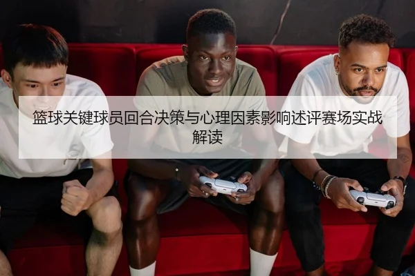 篮球关键球员回合决策与心理因素影响述评赛场实战解读
